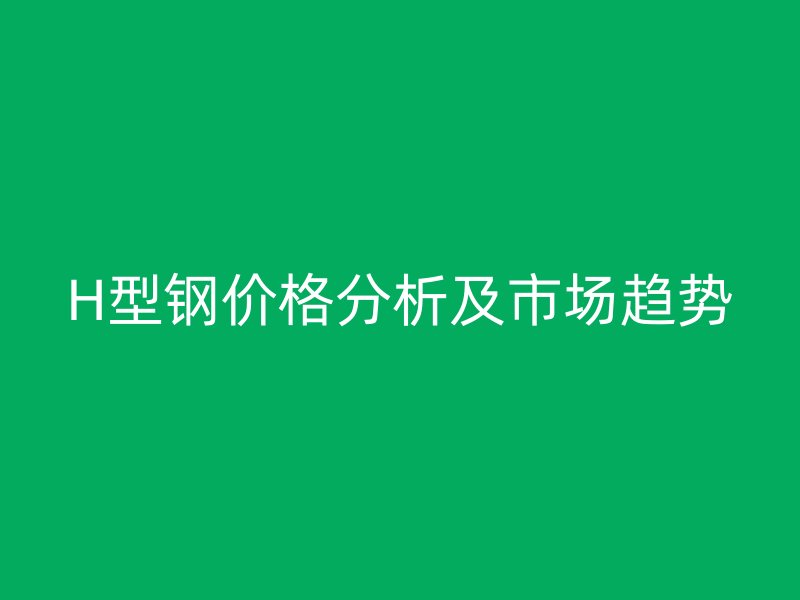 H型鋼價(jià)格分析及市場(chǎng)趨勢(shì)