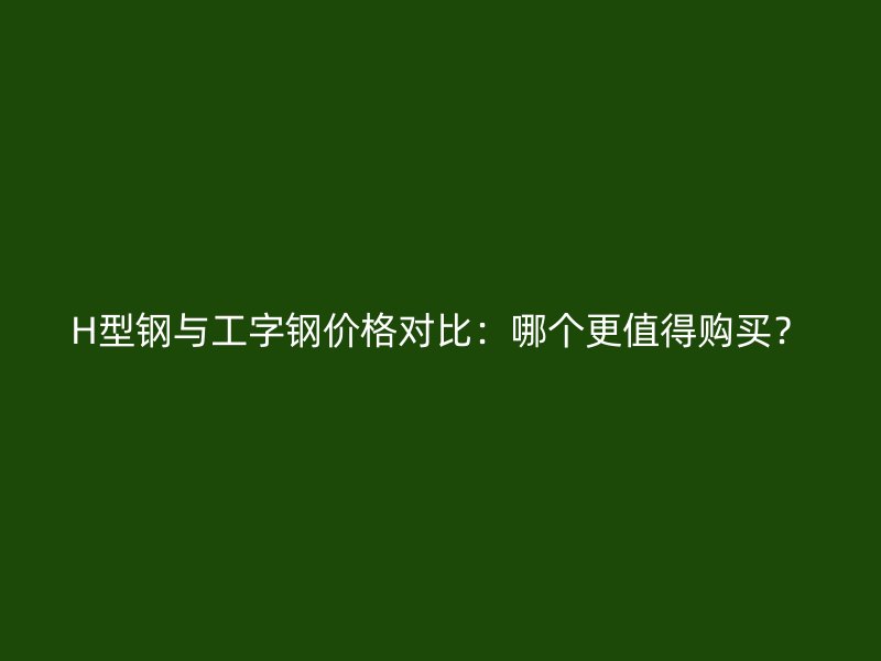 H型鋼與工字鋼價格對比:哪個更值得購買?