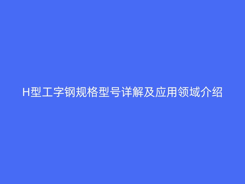 H型工字鋼規(guī)格型號詳解及應(yīng)用領(lǐng)域介紹