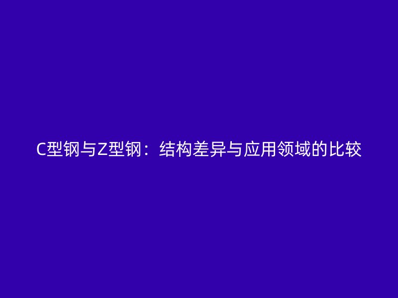 C型鋼與Z型鋼：結(jié)構(gòu)差異與應(yīng)用領(lǐng)域的比較
