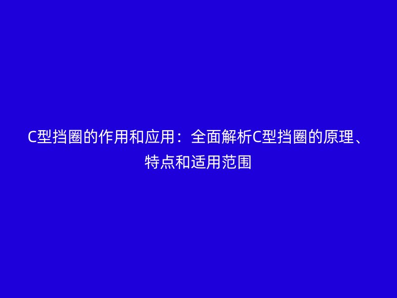 C型擋圈的作用和應(yīng)用:全面解析C型擋圈的原理、特點(diǎn)和適用范圍