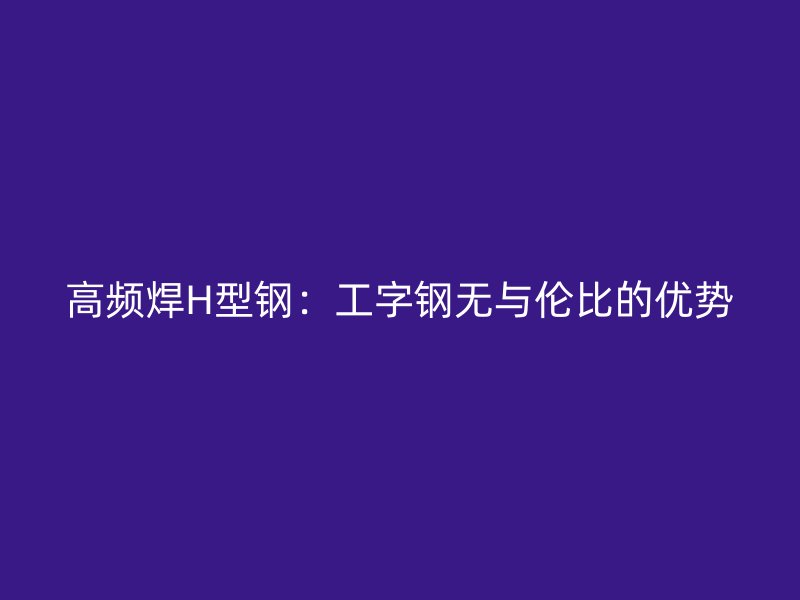 高頻焊H型鋼:工字鋼無與倫比的優勢