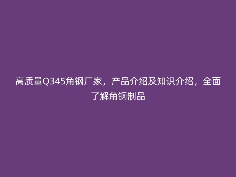 高質量Q345角鋼廠家，產品介紹及知識介紹，全面了解角鋼制品