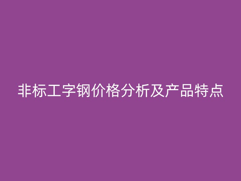 非標(biāo)工字鋼價格分析及產(chǎn)品特點