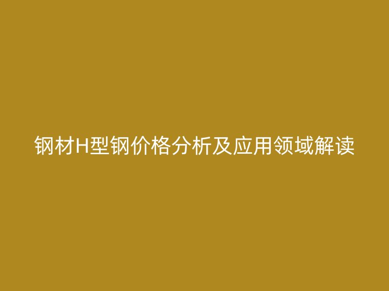 鋼材H型鋼價格分析及應用領域解讀