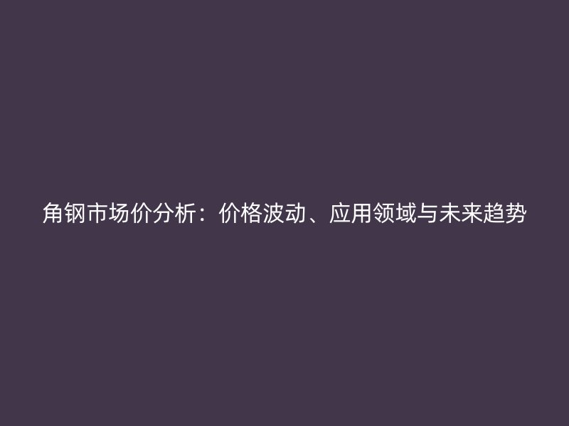 角鋼市場價分析:價格波動、應(yīng)用領(lǐng)域與未來趨勢