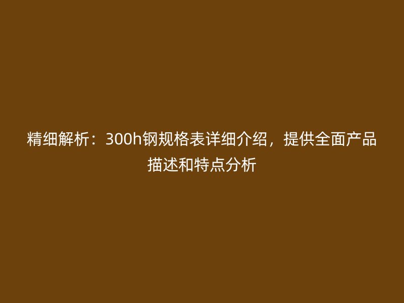 精細解析:300h鋼規(guī)格表詳細介紹,提供全面產(chǎn)品描述和特點分析