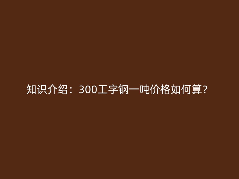 知識(shí)介紹:300工字鋼一噸價(jià)格如何算?