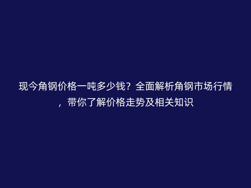 現(xiàn)今角鋼價(jià)格一噸多少錢?全面解析角鋼市場(chǎng)行情,帶你了解價(jià)格走勢(shì)及相關(guān)知識(shí)