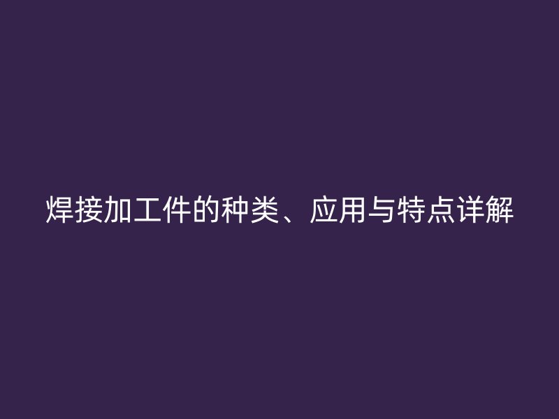焊接加工件的種類、應(yīng)用與特點(diǎn)詳解