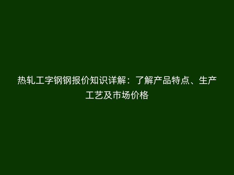 熱軋工字鋼鋼報價知識詳解：了解產品特點、生產工藝及市場價格