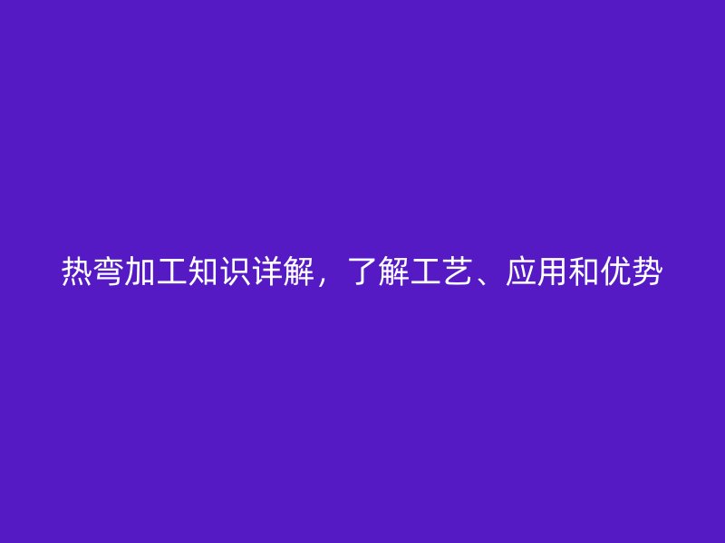 熱彎加工知識詳解,了解工藝、應用和優勢