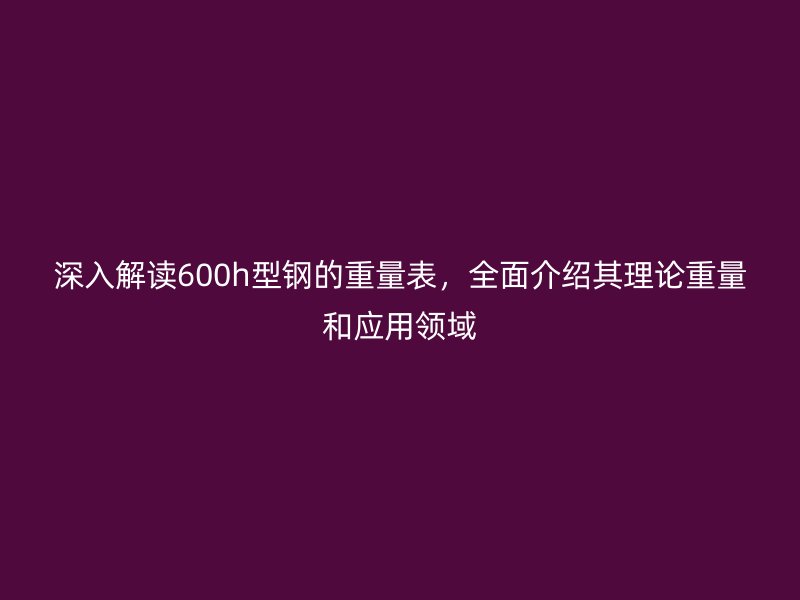 深入解讀600h型鋼的重量表,全面介紹其理論重量和應用領域