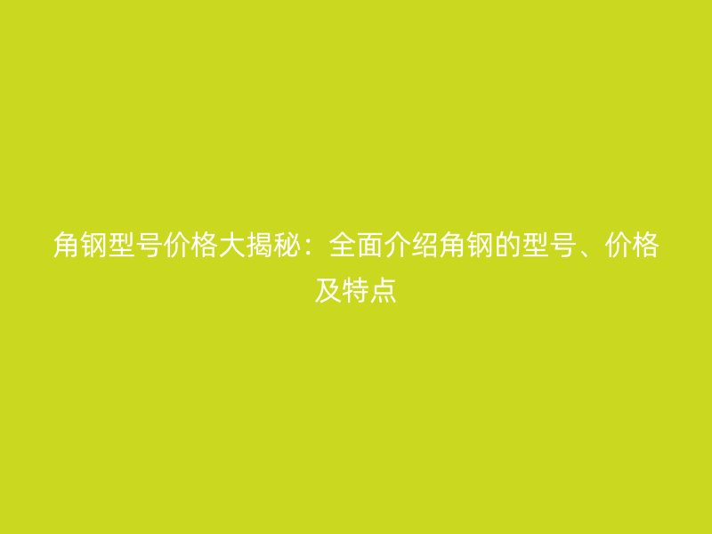 角鋼型號(hào)價(jià)格大揭秘:全面介紹角鋼的型號(hào)、價(jià)格及特點(diǎn)