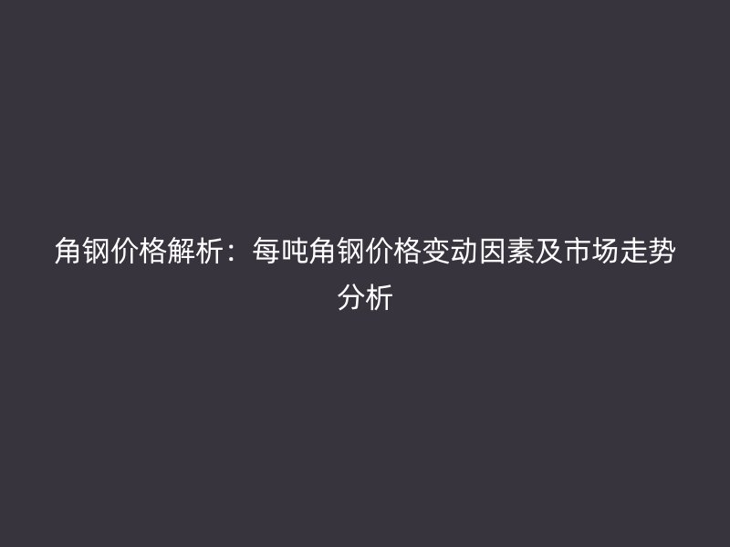 角鋼價格解析：每噸角鋼價格變動因素及市場走勢分析