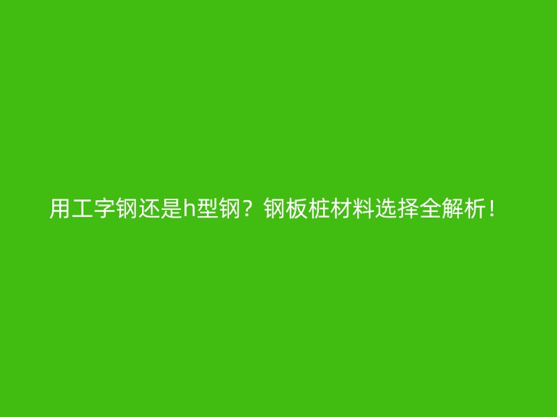 用工字鋼還是h型鋼？鋼板樁材料選擇全解析！