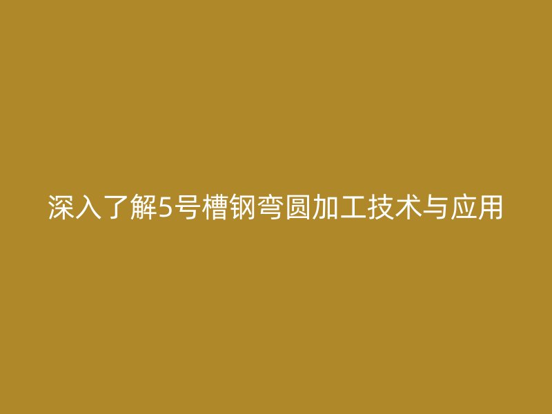 深入了解5號槽鋼彎圓加工技術與應用