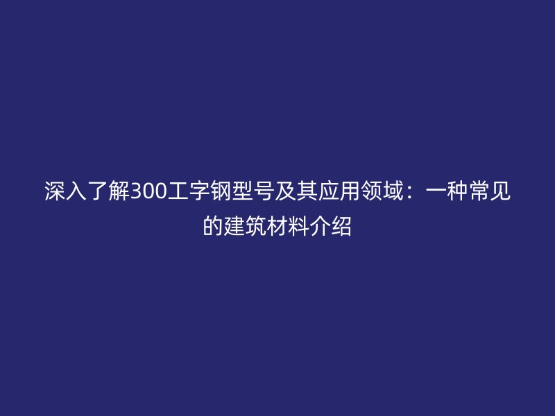 深入了解300工字鋼型號及其應用領域：一種常見的建筑材料介紹