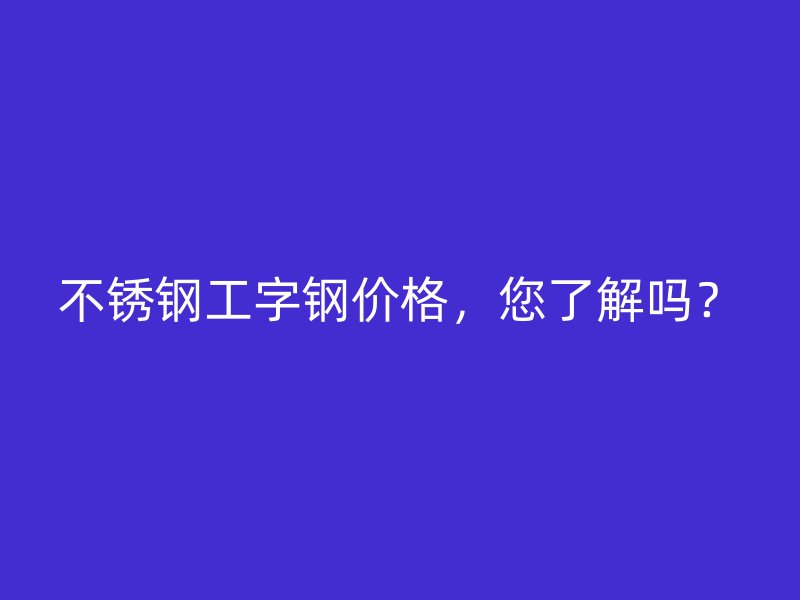 不銹鋼工字鋼價格,您了解嗎?