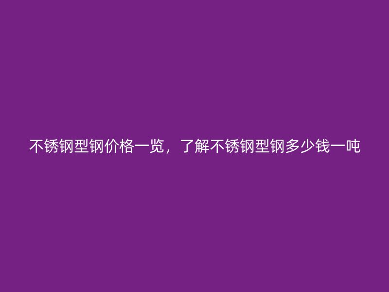 不銹鋼型鋼價格一覽，了解不銹鋼型鋼多少錢一噸