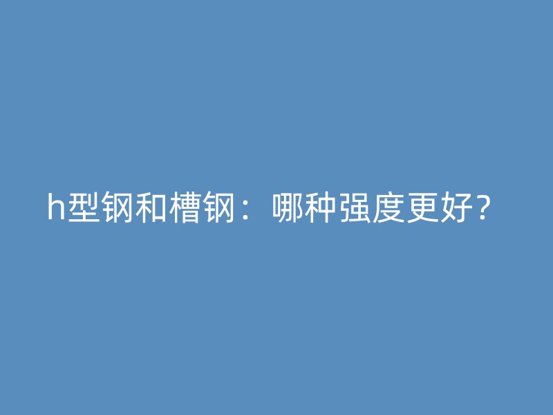 h型鋼和槽鋼：哪種強度更好？