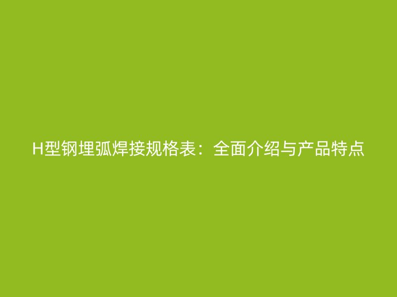 H型鋼埋弧焊接規(guī)格表：全面介紹與產品特點