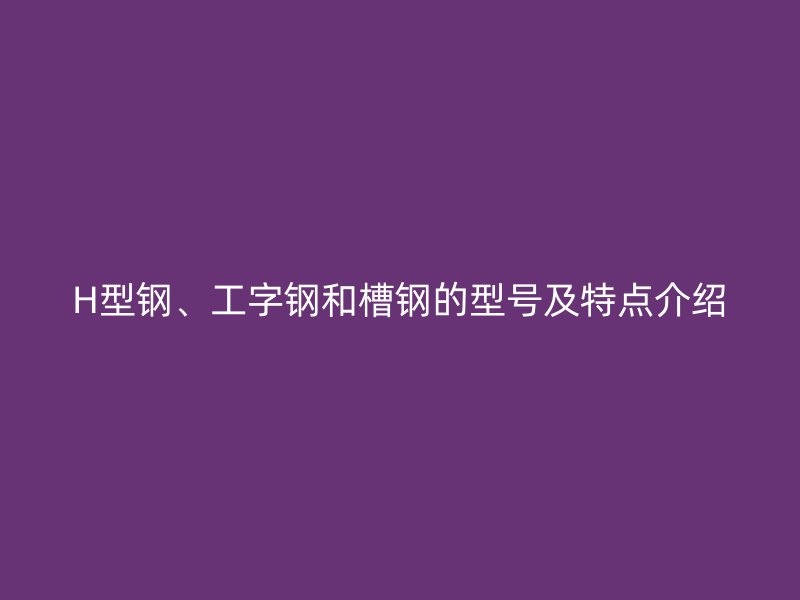 H型鋼、工字鋼和槽鋼的型號及特點介紹
